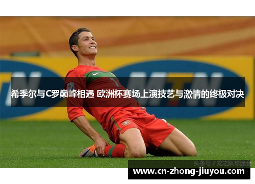 希季尔与C罗巅峰相遇 欧洲杯赛场上演技艺与激情的终极对决