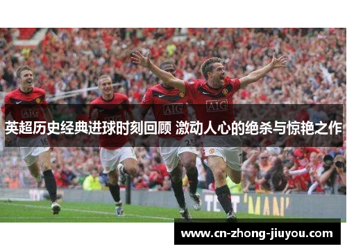 英超历史经典进球时刻回顾 激动人心的绝杀与惊艳之作 英超历史经典进球时刻回顾 激动人心的绝杀与惊艳之作