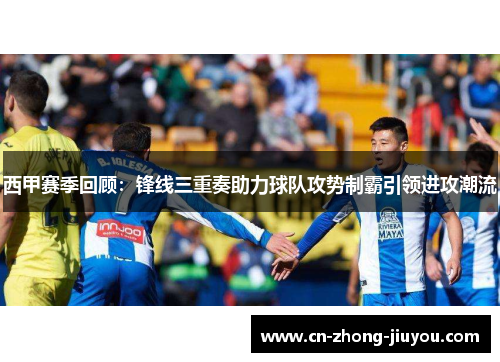 西甲赛季回顾：锋线三重奏助力球队攻势制霸引领进攻潮流