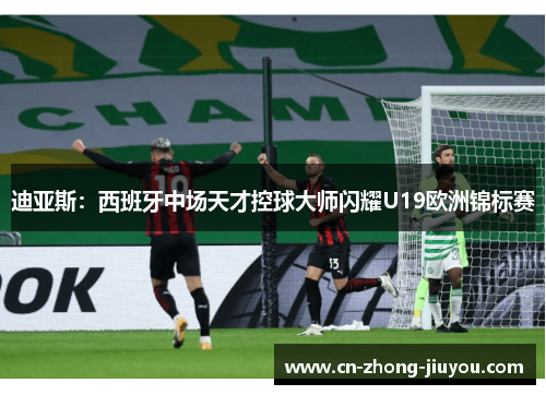 迪亚斯:西班牙中场天才控球大师闪耀U19欧洲锦标赛 迪亚斯:西班牙中场天才控球大师闪耀U19欧洲锦标赛