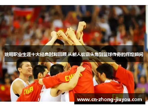 姚明职业生涯十大经典时刻回顾 从新人崭露头角到篮球传奇的辉煌瞬间