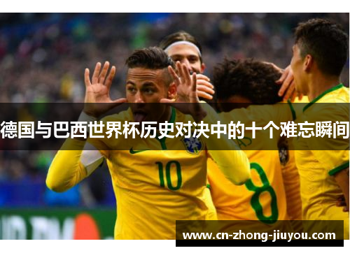 德国与巴西世界杯历史对决中的十个难忘瞬间 德国与巴西世界杯历史对决中的十个难忘瞬间