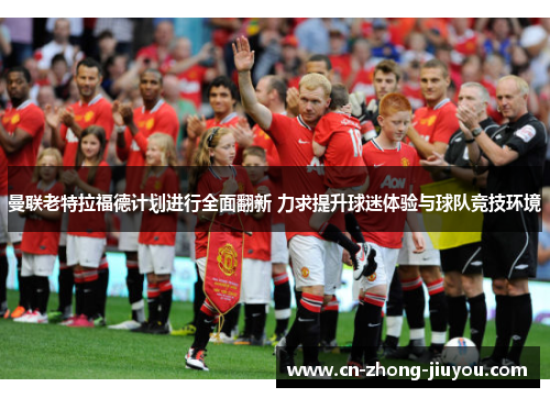 曼联老特拉福德计划进行全面翻新 力求提升球迷体验与球队竞技环境