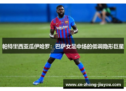 帕特里西亚瓜伊哈罗：巴萨女足中场的低调隐形巨星