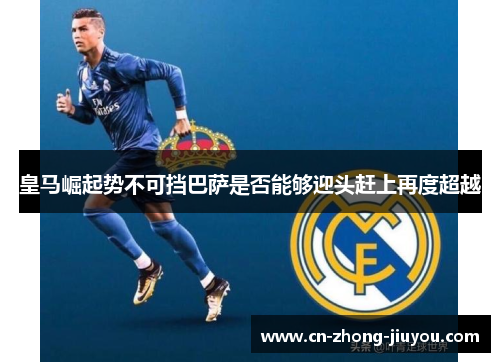 皇马崛起势不可挡巴萨是否能够迎头赶上再度超越 皇马崛起势不可挡巴萨是否能够迎头赶上再度超越