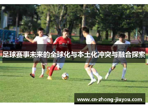 足球赛事未来的全球化与本土化冲突与融合探索 足球赛事未来的全球化与本土化冲突与融合探索